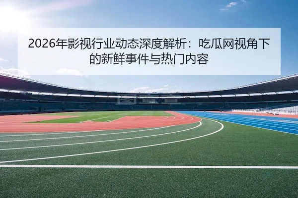 2026年影视行业动态深度解析：吃瓜网视角下的新鲜事件与热门内容